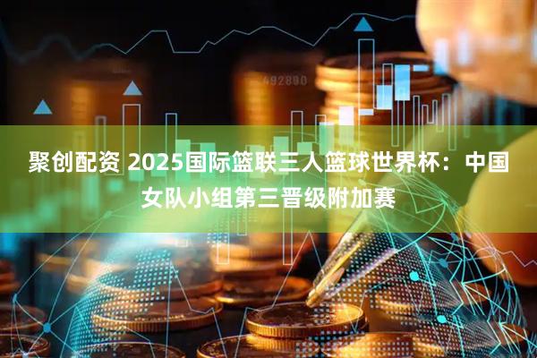 聚创配资 2025国际篮联三人篮球世界杯：中国女队小组第三晋级附加赛