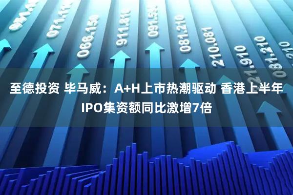 至德投资 毕马威：A+H上市热潮驱动 香港上半年IPO集资额同比激增7倍