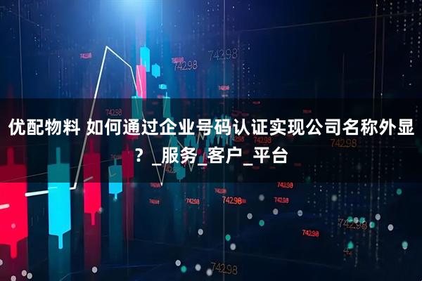 优配物料 如何通过企业号码认证实现公司名称外显？_服务_客户_平台