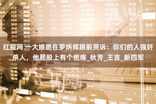 红股网 一大娘跪在罗炳辉跟前哭诉:你们的人强奸杀人,他屁股上有个疙瘩_秋芳_王吉_新四军