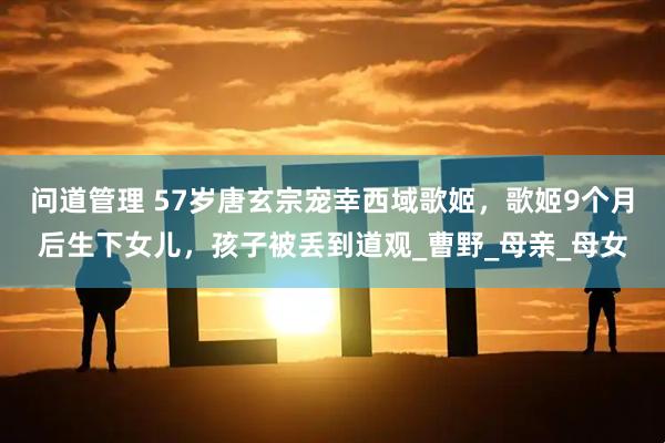 问道管理 57岁唐玄宗宠幸西域歌姬，歌姬9个月后生下女儿，孩子被丢到道观_曹野_母亲_母女