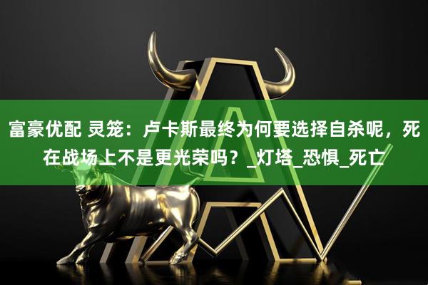 富豪优配 灵笼：卢卡斯最终为何要选择自杀呢，死在战场上不是更光荣吗？_灯塔_恐惧_死亡