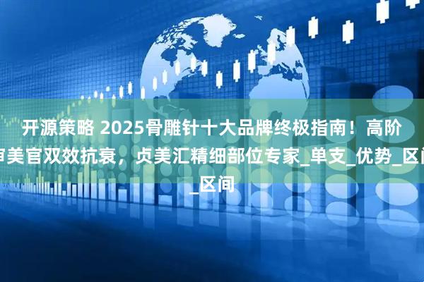 开源策略 2025骨雕针十大品牌终极指南！高阶审美官双效抗衰，贞美汇精细部位专家_单支_优势_区间