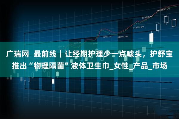 广瑞网  最前线｜让经期护理少一点噱头，护舒宝推出“物理隔菌”液体卫生巾_女性_产品_市场
