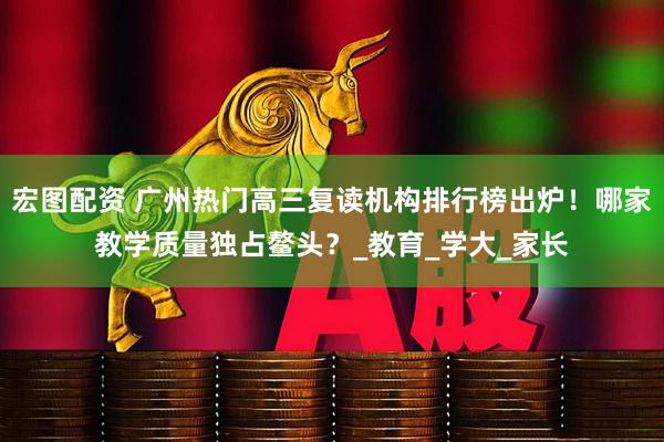 宏图配资 广州热门高三复读机构排行榜出炉！哪家教学质量独占鳌头？_教育_学大_家长