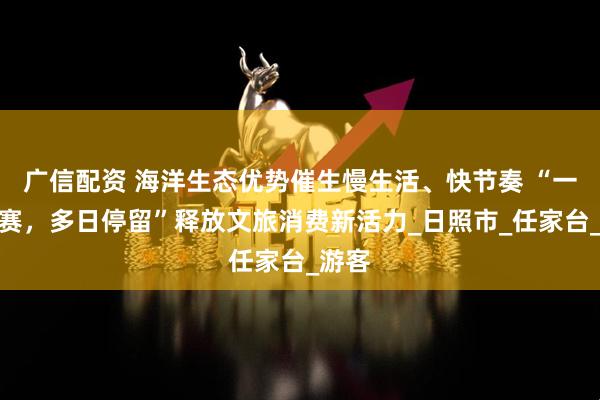 广信配资 海洋生态优势催生慢生活、快节奏 “一次比赛，多日停留”释放文旅消费新活力_日照市_任家台_游客