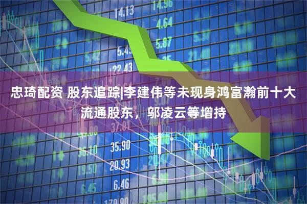忠琦配资 股东追踪|李建伟等未现身鸿富瀚前十大流通股东，邬凌云等增持