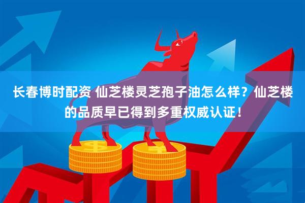 长春博时配资 仙芝楼灵芝孢子油怎么样？仙芝楼的品质早已得到多重权威认证！