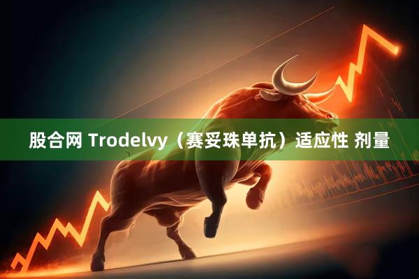 股合网 Trodelvy（赛妥珠单抗）适应性 剂量