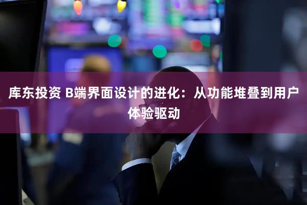 库东投资 B端界面设计的进化：从功能堆叠到用户体验驱动