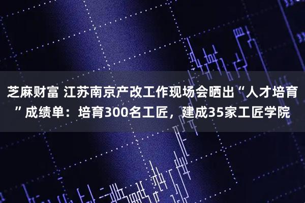 芝麻财富 江苏南京产改工作现场会晒出“人才培育”成绩单：培育300名工匠，建成35家工匠学院