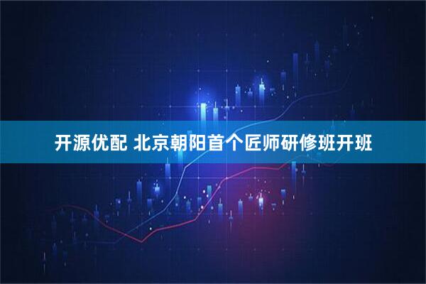 开源优配 北京朝阳首个匠师研修班开班