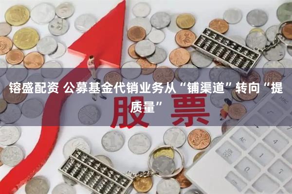镕盛配资 公募基金代销业务从“铺渠道”转向“提质量”
