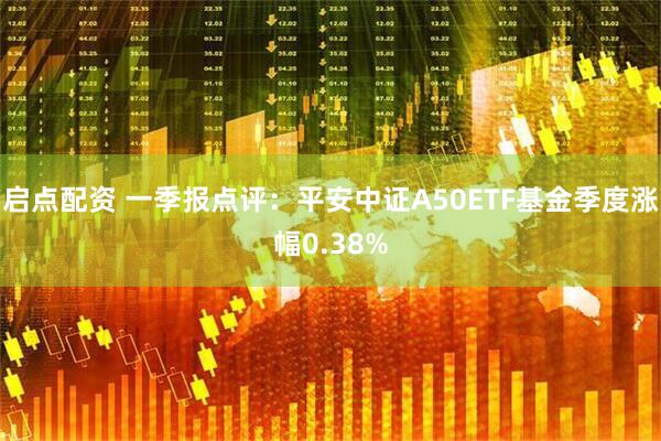 启点配资 一季报点评：平安中证A50ETF基金季度涨幅0.38%