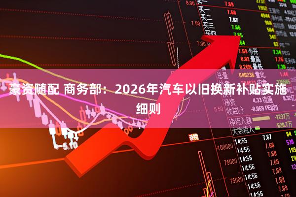 豪资随配 商务部：2026年汽车以旧换新补贴实施细则